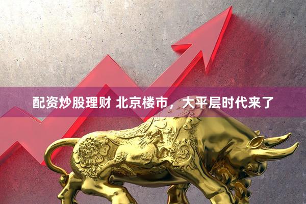 配资炒股理财 北京楼市，大平层时代来了
