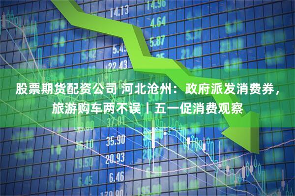 股票期货配资公司 河北沧州：政府派发消费券，旅游购车两不误丨五一促消费观察
