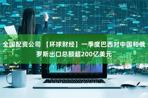 全国配资公司 【环球财经】一季度巴西对中国和俄罗斯出口总额超200亿美元