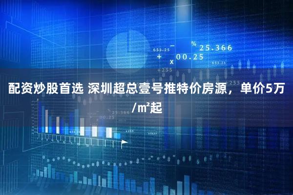 配资炒股首选 深圳超总壹号推特价房源，单价5万/㎡起